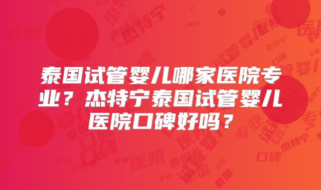 泰国试管婴儿哪家医院专业？杰特宁泰国试管婴儿医院口碑好吗？