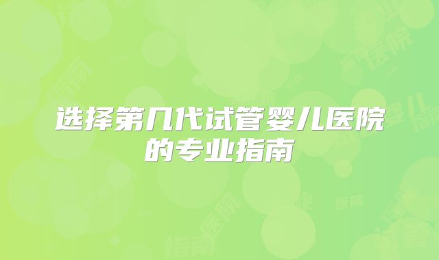 选择第几代试管婴儿医院的专业指南