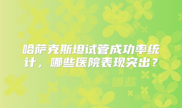 哈萨克斯坦试管成功率统计，哪些医院表现突出？