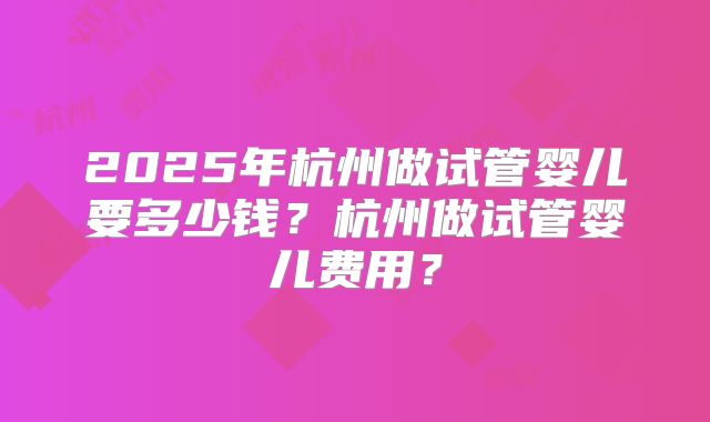 2025年杭州做试管婴儿要多少钱?杭州做试管婴儿费用?