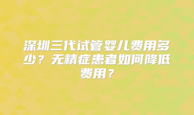 深圳三代试管婴儿费用多少？无精症患者如何降低费用？