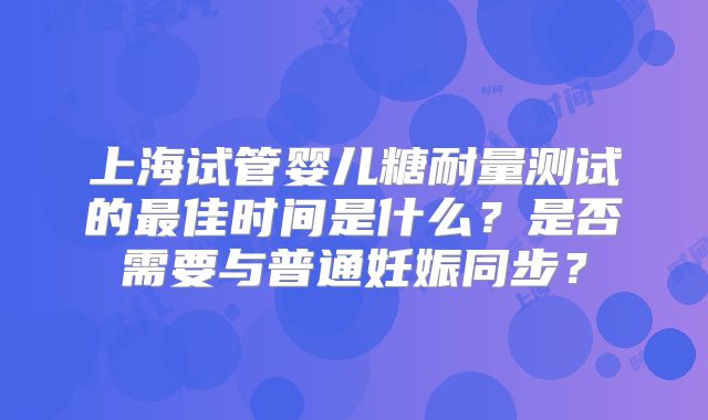 上海试管婴儿糖耐量测试的最佳时间是什么？是否需要与普通妊娠同步？