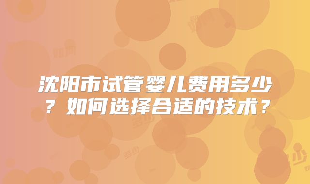沈阳市试管婴儿费用多少？如何选择合适的技术？