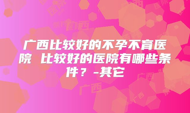 广西比较好的不孕不育医院 比较好的医院有哪些条件？-其它