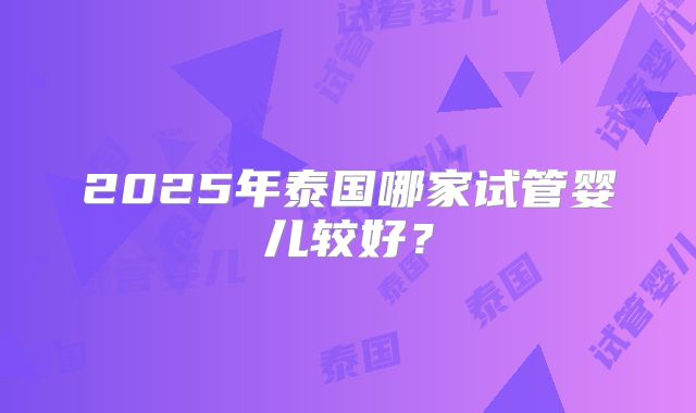 2025年泰国哪家试管婴儿较好？