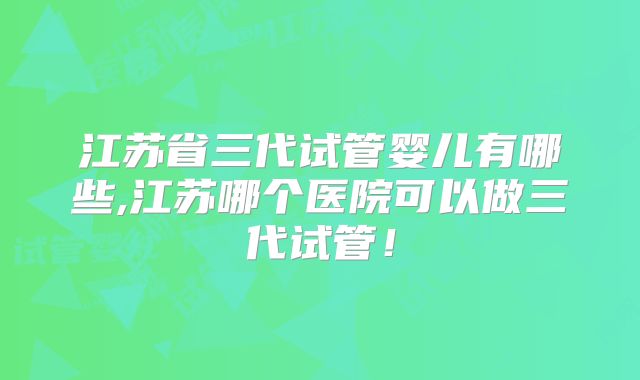 江苏省三代试管婴儿有哪些,江苏哪个医院可以做三代试管！