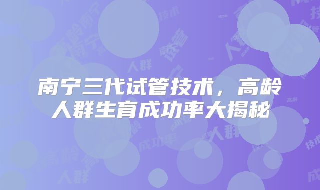 南宁三代试管技术,高龄人群生育成功率大揭秘
