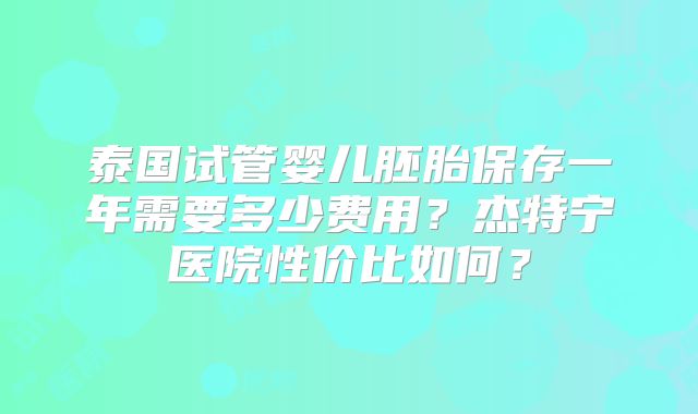 泰国试管婴儿胚胎保存一年需要多少费用？杰特宁医院性价比如何？