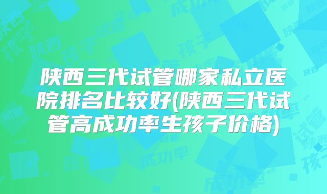 陕西三代试管哪家私立医院排名比较好(陕西三代试管高成功率生孩子价格)