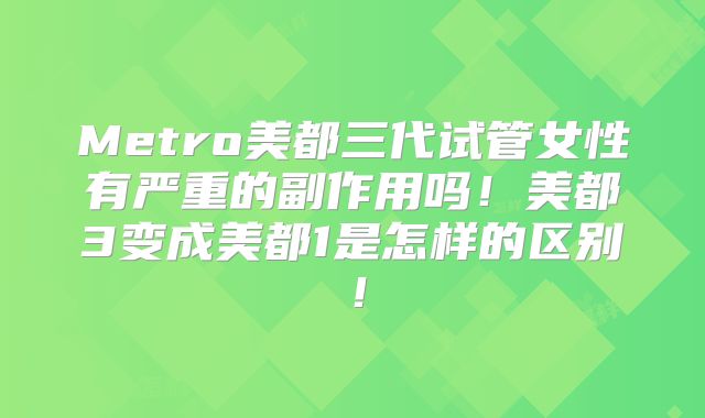 Metro美都三代试管女性有严重的副作用吗！美都3变成美都1是怎样的区别！
