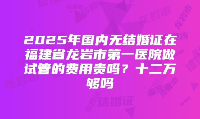 2025年国内无结婚证在福建省龙岩市第一医院做试管的费用贵吗？十二万够吗