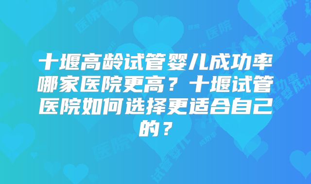 十堰高龄试管婴儿成功率哪家医院更高？十堰试管医院如何选择更适合自己的？