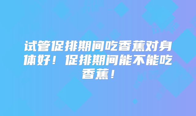 试管促排期间吃香蕉对身体好！促排期间能不能吃香蕉！