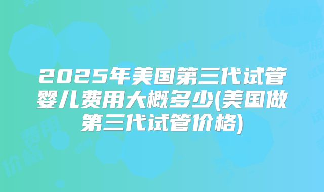 2025年美国第三代试管婴儿费用大概多少(美国做第三代试管价格)