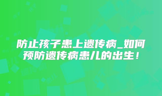 防止孩子患上遗传病_如何预防遗传病患儿的出生！
