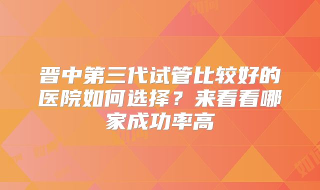 晋中第三代试管比较好的医院如何选择？来看看哪家成功率高