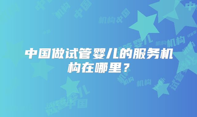 中国做试管婴儿的服务机构在哪里?