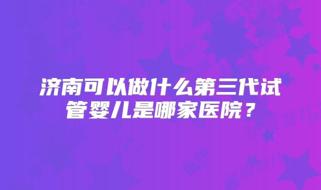 济南可以做什么第三代试管婴儿是哪家医院？