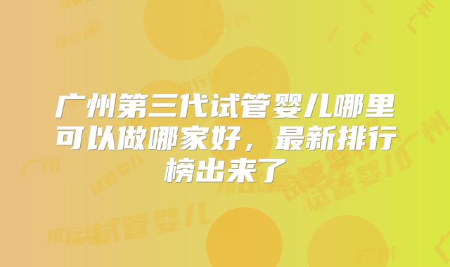 广州第三代试管婴儿哪里可以做哪家好，最新排行榜出来了