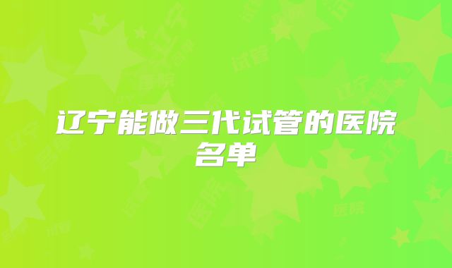 辽宁能做三代试管的医院名单