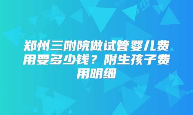 郑州三附院做试管婴儿费用要多少钱？附生孩子费用明细
