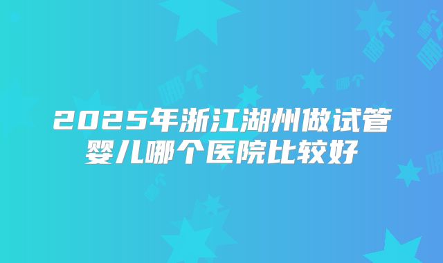 2025年浙江湖州做试管婴儿哪个医院比较好