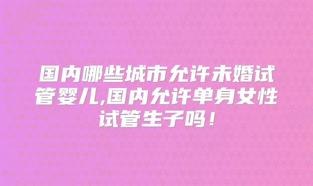 国内哪些城市允许未婚试管婴儿,国内允许单身女性试管生子吗!