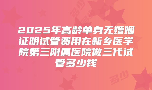 2025年高龄单身无婚姻证明试管费用在新乡医学院第三附属医院做三代试管多少钱