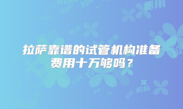 拉萨靠谱的试管机构准备费用十万够吗？