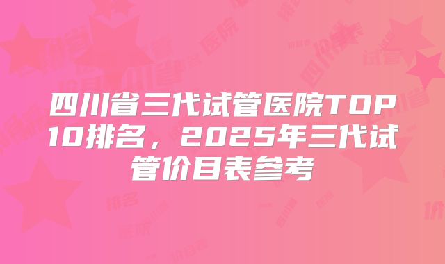 四川省三代试管医院TOP10排名，2025年三代试管价目表参考