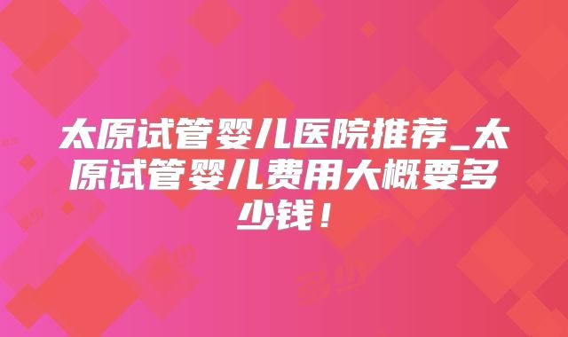 太原试管婴儿医院推荐_太原试管婴儿费用大概要多少钱！