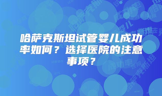 哈萨克斯坦试管婴儿成功率如何？选择医院的注意事项？