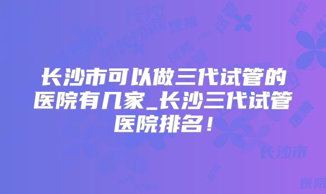 长沙市可以做三代试管的医院有几家_长沙三代试管医院排名！