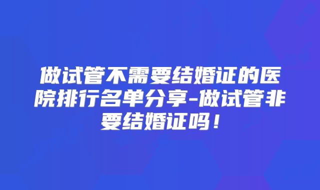 做试管不需要结婚证的医院排行名单分享-做试管非要结婚证吗!