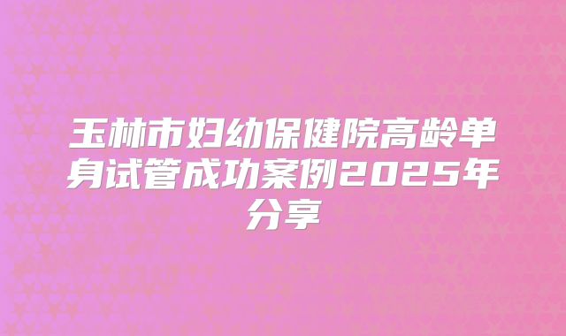玉林市妇幼保健院高龄单身试管成功案例2025年分享