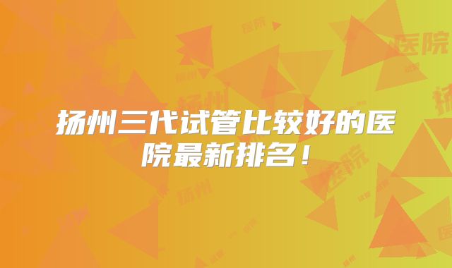 扬州三代试管比较好的医院最新排名!