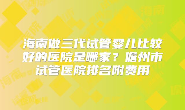 海南做三代试管婴儿比较好的医院是哪家？儋州市试管医院排名附费用