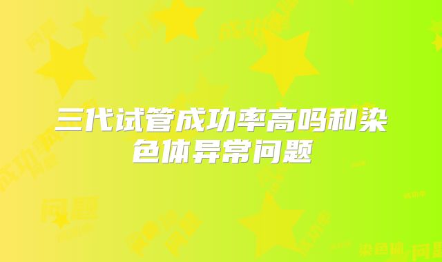 三代试管成功率高吗和染色体异常问题