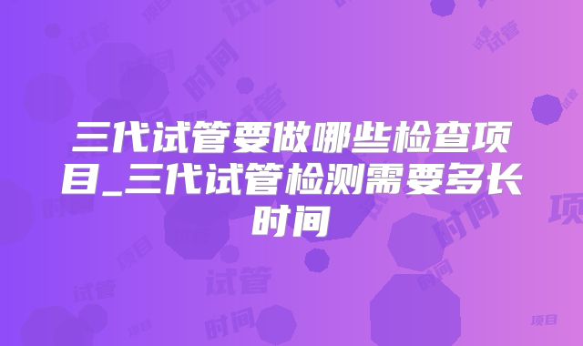 三代试管要做哪些检查项目_三代试管检测需要多长时间