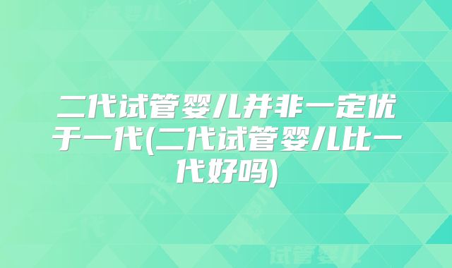 二代试管婴儿并非一定优于一代(二代试管婴儿比一代好吗)