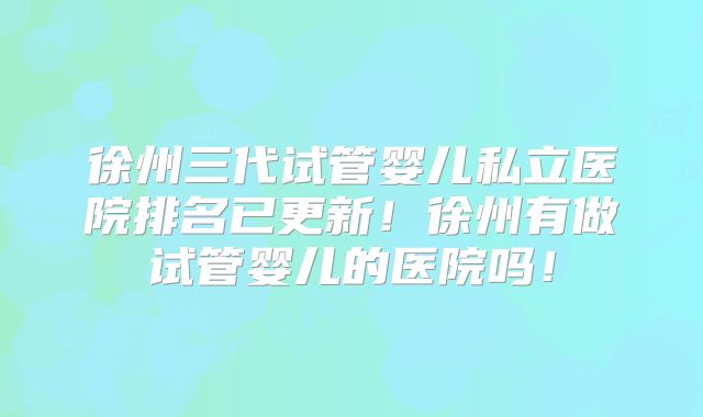 徐州三代试管婴儿私立医院排名已更新！徐州有做试管婴儿的医院吗！