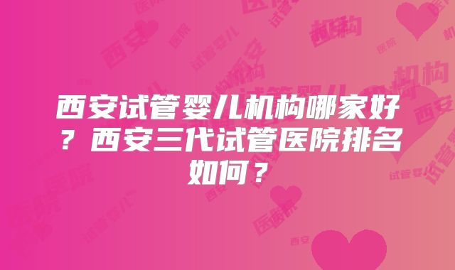 西安试管婴儿机构哪家好？西安三代试管医院排名如何？