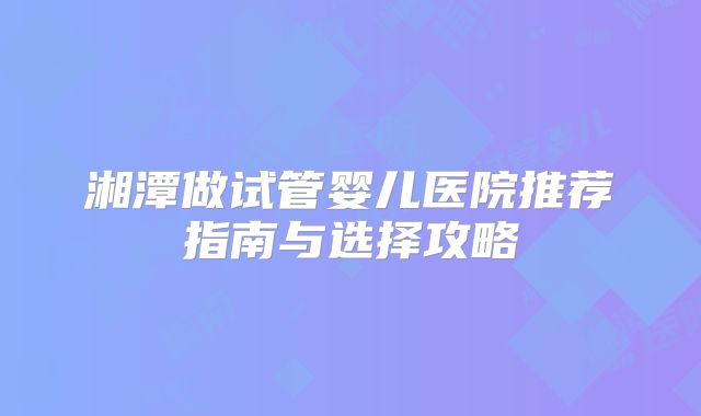 湘潭做试管婴儿医院推荐指南与选择攻略