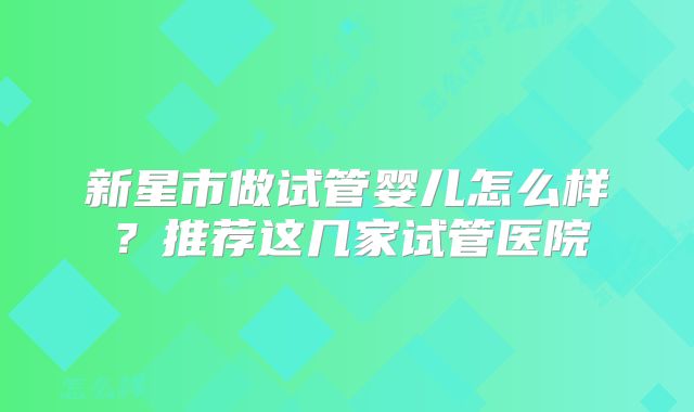 新星市做试管婴儿怎么样？推荐这几家试管医院