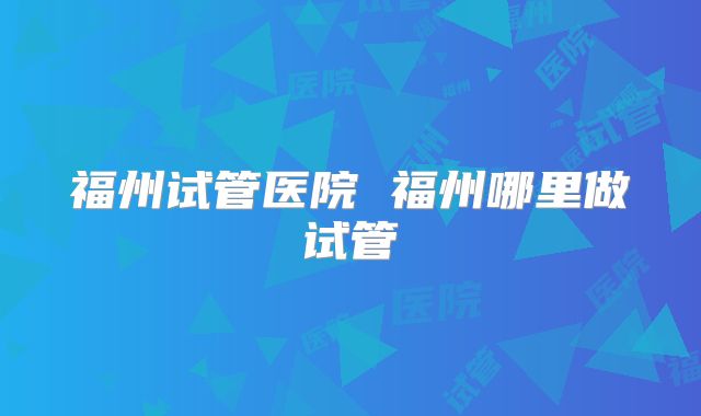 福州试管医院 福州哪里做试管