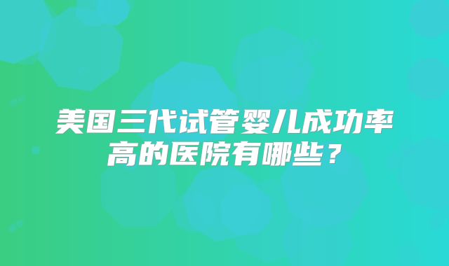 美国三代试管婴儿成功率高的医院有哪些?