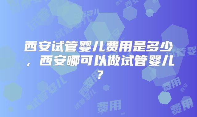 西安试管婴儿费用是多少,西安哪可以做试管婴儿?