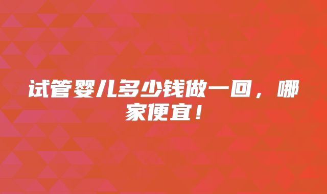 试管婴儿多少钱做一回，哪家便宜！
