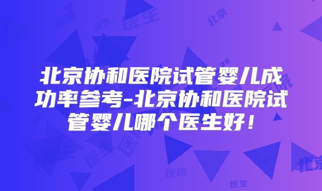 北京协和医院试管婴儿成功率参考-北京协和医院试管婴儿哪个医生好！