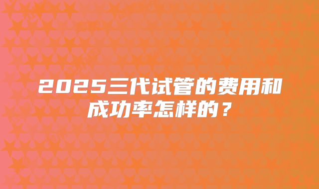 2025三代试管的费用和成功率怎样的？